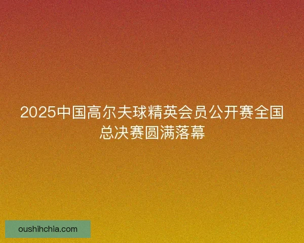 2025中国高尔夫球精英会员公开赛全国总决赛圆满落幕